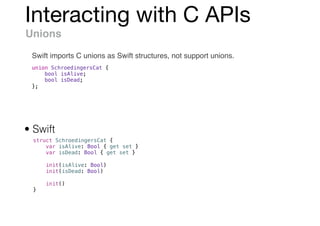 Interacting with C APIs
Unions
Swift imports C unions as Swift structures, not support unions.
union SchroedingersCat {
bool isAlive;
bool isDead;
};
struct SchroedingersCat {
var isAlive: Bool { get set }
var isDead: Bool { get set }
init(isAlive: Bool)
init(isDead: Bool)
init()
}
• Swift
 