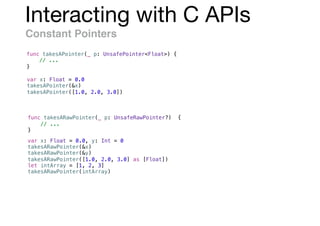 Interacting with C APIs
Constant Pointers
func takesAPointer(_ p: UnsafePointer<Float>) {
// ...
}
var x: Float = 0.0
takesAPointer(&x)
takesAPointer([1.0, 2.0, 3.0])
var x: Float = 0.0, y: Int = 0
takesARawPointer(&x)
takesARawPointer(&y)
takesARawPointer([1.0, 2.0, 3.0] as [Float])
let intArray = [1, 2, 3]
takesARawPointer(intArray)
func takesARawPointer(_ p: UnsafeRawPointer?) {
// ...
}
 