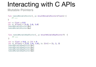 Interacting with C APIs
Mutable Pointers
func takesAMutablePointer(_ p: UnsafeMutablePointer<Float>) {
// ...
}
var x: Float = 0.0
var a: [Float] = [1.0, 2.0, 3.0]
takesAMutablePointer(&x)
takesAMutablePointer(&a)
var x: Float = 0.0, y: Int = 0
var a: [Float] = [1.0, 2.0, 3.0], b: [Int] = [1, 2, 3]
takesAMutableRawPointer(&x)
takesAMutableRawPointer(&y)
takesAMutableRawPointer(&a)
takesAMutableRawPointer(&b)
func takesAMutableRawPointer(_ p: UnsafeMutableRawPointer?) {
// ...
}
 