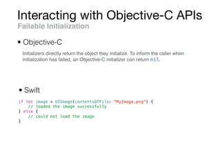 Interacting with Objective-C APIs
if let image = UIImage(contentsOfFile: "MyImage.png") {
// loaded the image successfully
} else {
// could not load the image
}
Failable Initialization
• Objective-C
• Swift
Initializers directly return the object they initialize. To inform the caller when
initialization has failed, an Objective-C initializer can return nil.
 