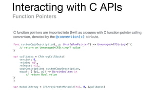 Interacting with C APIs
Function Pointers
func customCopyDescription(_ p: UnsafeRawPointer?) -> Unmanaged<CFString>? {
// return an Unmanaged<CFString>? value
}
var callbacks = CFArrayCallBacks(
version: 0,
retain: nil,
release: nil,
copyDescription: customCopyDescription,
equal: { (p1, p2) -> DarwinBoolean in
// return Bool value
}
)
var mutableArray = CFArrayCreateMutable(nil, 0, &callbacks)
C function pointers are imported into Swift as closures with C function pointer calling
convention, denoted by the @convention(c) attribute.
 