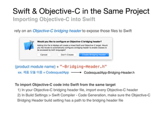 Swift & Objective-C in the Same Project
Importing Objective-C into Swift
rely on an Objective-C bridging header to expose those ﬁles to Swift
{product module name} + "-Bridging-Header.h"
ex. = CodesquadApp CodesquadApp-Bridging-Header.h
To import Objective-C code into Swift from the same target
1) In your Objective-C bridging header ﬁle, import every Objective-C header
2) In Build Settings > Swift Compiler - Code Generation, make sure the Objective-C
Bridging Header build setting has a path to the bridging header ﬁle
 