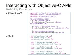 Interacting with Objective-C APIs
Nullability Properties
• Swift
• Objective-C @property (nullable) id nullableProperty;
@property (nonnull) id nonNullProperty;
@property id unannotatedProperty;
NS_ASSUME_NONNULL_BEGIN
- (id)returnsNonNullValue;
- (void)takesNonNullParameter:(id)value;
NS_ASSUME_NONNULL_END
- (nullable id)returnsNullableValue;
- (void)takesNullableParameter:(nullable id)value;
- (id)returnsUnannotatedValue;
- (void)takesUnannotatedParameter:(id)value;
var nullableProperty: Any?
var nonNullProperty: Any
var unannotatedProperty: Any!
func returnsNonNullValue() -> Any
func takesNonNullParameter(value: Any)
func returnsNullableValue() -> Any?
func takesNullableParameter(value: Any?)
func returnsUnannotatedValue() -> Any!
func takesUnannotatedParameter(value: Any!)
 