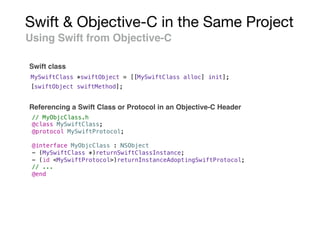 Swift & Objective-C in the Same Project
Using Swift from Objective-C
Swift class
MySwiftClass *swiftObject = [[MySwiftClass alloc] init];
[swiftObject swiftMethod];
// MyObjcClass.h
@class MySwiftClass;
@protocol MySwiftProtocol;
@interface MyObjcClass : NSObject
- (MySwiftClass *)returnSwiftClassInstance;
- (id <MySwiftProtocol>)returnInstanceAdoptingSwiftProtocol;
// ...
@end
Referencing a Swift Class or Protocol in an Objective-C Header
 