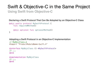 Swift & Objective-C in the Same Project
Using Swift from Objective-C
Declaring a Swift Protocol That Can Be Adopted by an Objective-C Class
@objc public protocol MySwiftProtocol {
func requiredMethod()
@objc optional func optionalMethod()
}
// MyObjcClass.m
#import "ProductModuleName-Swift.h"
@interface MyObjcClass () <MySwiftProtocol>
// ...
@end
@implementation MyObjcClass
// ...
@end
Adopting a Swift Protocol in an Objective-C Implementation
 