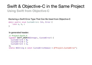 Swift & Objective-C in the Same Project
Using Swift from Objective-C
Declaring a Swift Error Type That Can Be Used from Objective-C
@objc public enum CustomError: Int, Error {
case a, b, c
}
// Project-Swift.h
typedef SWIFT_ENUM(NSInteger, CustomError) {
CustomErrorA = 0,
CustomErrorB = 1,
CustomErrorC = 2,
};
static NSString * const CustomErrorDomain = @"Project.CustomError";
In generated header:
 