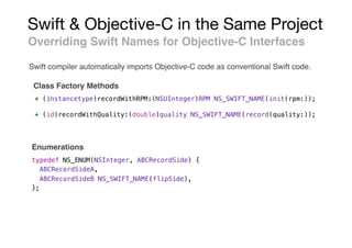 Swift & Objective-C in the Same Project
Overriding Swift Names for Objective-C Interfaces
Class Factory Methods
+ (instancetype)recordWithRPM:(NSUInteger)RPM NS_SWIFT_NAME(init(rpm:));
+ (id)recordWithQuality:(double)quality NS_SWIFT_NAME(record(quality:));
typedef NS_ENUM(NSInteger, ABCRecordSide) {
ABCRecordSideA,
ABCRecordSideB NS_SWIFT_NAME(flipSide),
};
Enumerations
Swift compiler automatically imports Objective-C code as conventional Swift code.
 