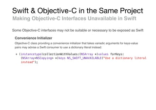 Swift & Objective-C in the Same Project
Making Objective-C Interfaces Unavailable in Swift
Convenience Initializer
+ (instancetype)collectionWithValues:(NSArray *)values forKeys:
(NSArray<NSCopying> *)keys NS_SWIFT_UNAVAILABLE("Use a dictionary literal
instead");
Some Objective-C interfaces may not be suitable or necessary to be exposed as Swift
Objective-C class providing a convenience initializer that takes variadic arguments for keys-value
pairs may advise a Swift consumer to use a dictionary literal instead:
 