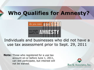 Who Qualifies for Amnesty?




Individuals and businesses who did not have a
  use tax assessment prior to Sept. 29, 2011

Note: Those who registered for a use tax
       account on or before June 1, 2011,
       can still participate, but interest will
       not be waived.
 