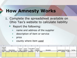 How Amnesty Works
1. Complete the spreadsheet available on
  Ohio Tax’s website to calculate liability
   Report the following:
    »   name and address of the supplier
    »   description of item or service
    »   price
    »   county where item used
 