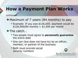 How a Payment Plan Works
                                          -
continued

   Maximum of 7 years (84 months) to pay
   Example: If you owe $126,000, payment would be
    $126,000/84 months = $1,500 per month
   The catch…
   Two people must agree to personally guarantee
    the entire debt
   One can (but does not have to) be an officer,
    member, or partner of the business
   Both must provide social
    security numbers
 