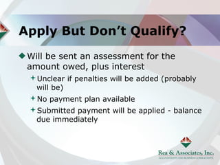 Apply But Don’t Qualify?
 Will be sent an assessment for the
 amount owed, plus interest
 Unclear if penalties will be added (probably
  will be)
 No payment plan available
 Submitted payment will be applied - balance
  due immediately
 