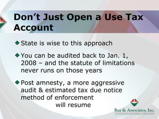 Don’t Just Open a Use Tax
Account
 State is wise to this approach

 You can be audited back to Jan. 1,
 2008 – and the statute of limitations
 never runs on those years

 Post amnesty, a more aggressive
 audit & estimated tax due notice
 method of enforcement
             will resume
 