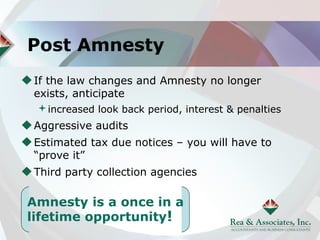 Post Amnesty
If the law changes and Amnesty no longer
exists, anticipate
 increased look back period, interest & penalties
Aggressive audits
Estimated tax due notices – you will have to
“prove it”
Third party collection agencies

Amnesty is a once in a
lifetime opportunity!
 