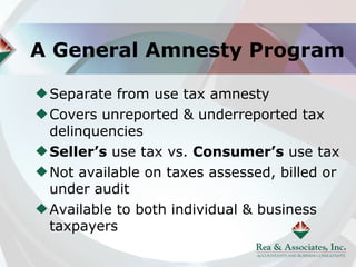 A General Amnesty Program

 Separate from use tax amnesty
 Covers unreported & underreported tax
 delinquencies
 Seller’s use tax vs. Consumer’s use tax
 Not available on taxes assessed, billed or
 under audit
 Available to both individual & business
 taxpayers
 