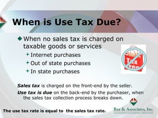 When is Use Tax Due?
         When no sales tax is charged on
         taxable goods or services
          Internet purchases
          Out of state purchases
          In state purchases

      Sales tax is charged on the front-end by the seller.
      Use tax is due on the back-end by the purchaser, when
        the sales tax collection process breaks down.

The use tax rate is equal to the sales tax rate.
 