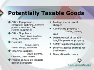Potentially Taxable Goods
 Office Equipment –               Postage meter rental
 computers, software, monitors,   charges
 printers, scanners, fax,
 staples, telephones
                                  Advertising property –
                                           (t-shirts, posters,
 Office Supplies –                etc.)
         Paper, tape, business
 cards, envelopes, folders        Leases/rental of taxable
                                  tangible personal property
 Furniture –
             Desks, chairs,       Safety supplies/equipment
 tables, lamps, television        Internet access charges for
 Cleaning Supplies –              businesses
                Mops, brooms,     Decorations/Art work
 cleaners, paper towels
 Freight on taxable tangible
 personal property
 