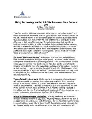 Using Technology on the Job Site Increases Your Bottom
Line
By Alison Falco, President
Dynamic Systems Inc.
Too often small to mid-sized businesses will implement technology in the “back
office” but overlook efficiencies that can generate cash flow and reduce costs on
the job. The net income of the top construction and cleaning businesses in the
US is as much as 25% higher than the rest, and the major contributor to this
difference is their use of technology. Accurate information that provides a
business owner the ability to make immediate decisions about his/her operation
resulting in a boost to profitability is crucial, especially in tight economic times.
If revenue is down and the market mood does not permit price increases, then
profitability can only be realized by reducing costs. So you must ask yourself
“What prevents me from 100% efficiency?”
Focus on “Faster and Better”. Every asset, machine, tool and person you
have must be accountable and cycle more quickly. An airline cannot survive
when planes are not in the air producing revenue. Your business cannot survive
unless you know where your assets are and how they can be used efficiently.
Imagine being able to view where your tools and equipment are at any moment
so that you can plan to transfer them to the next job. What happens when
your employees get to a job site and don’t have the inventory or tools they need
to complete the job? These situations and others cause accelerated costs and
reduced productivity.
Take a Proactive Approach. Under normal circumstances a business owner
will review financial (accounting) information, overhead and direct operating
margin at the end of a month or quarter. But economic realities today aren’t
“normal” circumstances. “Business owners must plan their destiny and not look
in the rearview mirror!” stated Bill Allen of W.A. Allen Consulting. “Instead of
flying blind until the next financial statement is released, it’s time to operate from
a plan. Understand what prevents you from 100% efficiency.”
Buy-in Happens from the Top-Down. Start by developing a culture that
compels events to conform to your plan. Anything that deviates from the plan is
an opportunity for cost-savings and efficiencies. Do you have too much time loss
in non-direct labor areas (idle or down time)? By evaluating what interrupts the
workflow on a daily basis, you will uncover areas that with improvement will
 