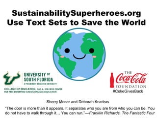 SustainabilitySuperheroes.org
Use Text Sets to Save the World
“The door is more than it appears. It separates who you are from who you can be. You
do not have to walk through it… You can run.”—   Franklin Richards, The Fantastic Four
#CokeGivesBack
COLLEGE OF EDUCATION, GUS A. STAVROS CENTER
FOR FREE ENTERPRISE AND ECONOMIC EDUCATION
Sherry Moser and Deborah Kozdras
 