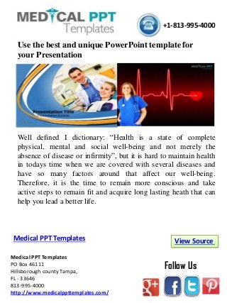 Medical PPT Templates
PO Box 46111
Hillsborough county Tampa,
FL - 33646
813-995-4000
http://www.medicalppttemplates.com/
Follow Us
View SourceMedical PPT Templates
+1-813-995-4000
Use the best and unique PowerPoint template for
your Presentation
Well defined I dictionary: “Health is a state of complete
physical, mental and social well-being and not merely the
absence of disease or infirmity”, but it is hard to maintain health
in todays time when we are covered with several diseases and
have so many factors around that affect our well-being.
Therefore, it is the time to remain more conscious and take
active steps to remain fit and acquire long lasting heath that can
help you lead a better life.
 