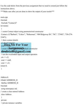 Use the code below from the previous assignment that we need to extend just follow the
instructions above.
***Make sure after you are done to show the output of your results***
main.cpp
#include
#include "Contact.h"
int main()
{
// create Contact object using parameterized constructor
Contact c1("Barbara", "Liskov", "Huberman", "404 Ridgeway Dr", "NC", "27403", "336-274-
3344");
// show contact details
c1.showContact();
cout << endl;
// create Contact object using default constructor
Contact c2;
// test the overloaded input and output operators
cin >> c2;
cout << endl;
cout << c2;
return 0;
}
Address.h
#ifndef ADDRESS_H
#define ADDRESS_H
#include
using namespace std;
// create a class named Address
class Address
{
private:
// private instance variables