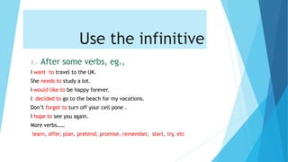 Use the infinitive
1.- After some verbs, eg.,
I want to travel to the UK.
She needs to study a lot.
I would like to be happy forever.
I decided to go to the beach for my vacations.
Don’t forget to turn off your cell pone .
I hope to see you again.
More verbs……
learn, offer, plan, pretend, promise, remember, start, try, etc
 