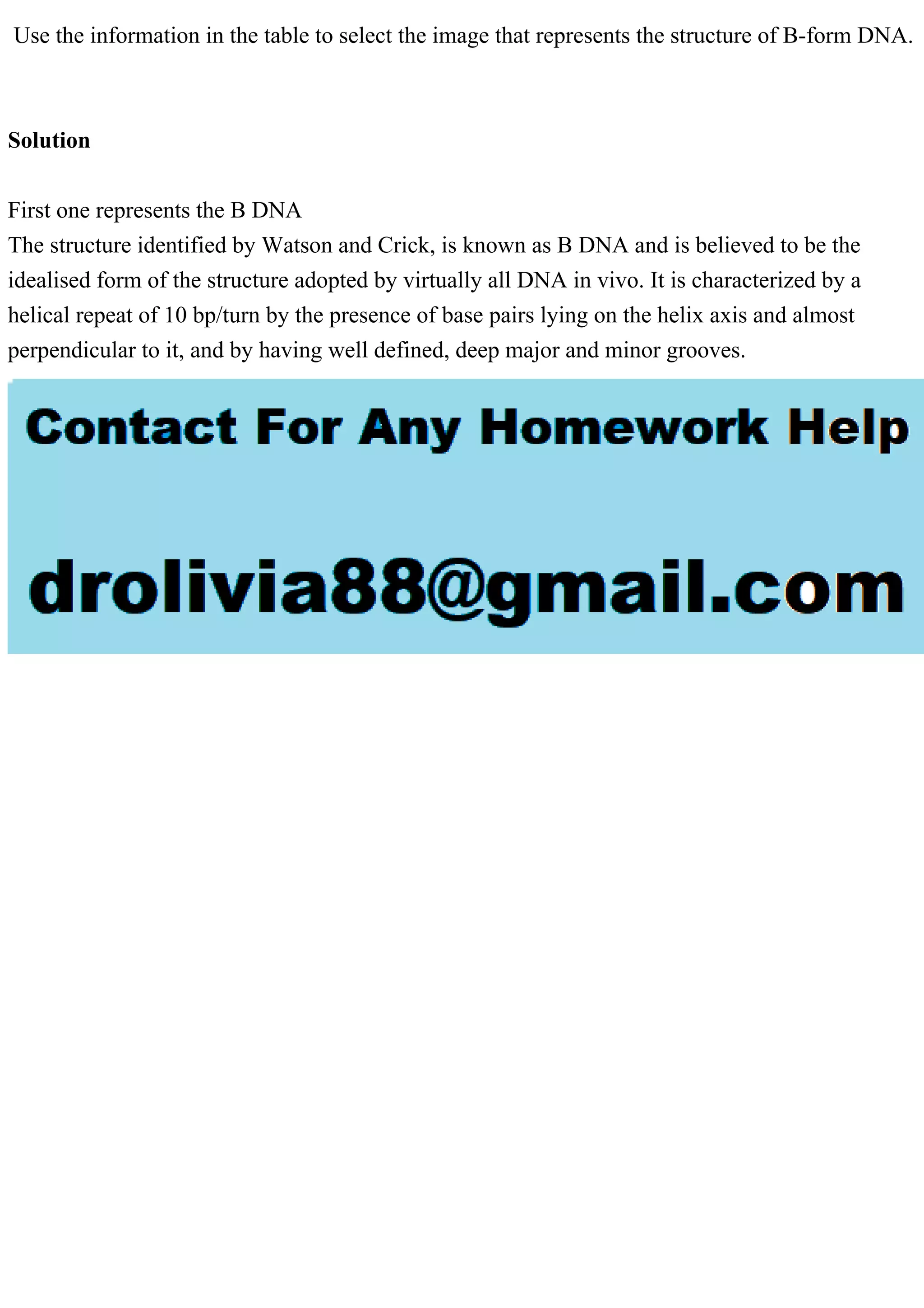 Use the information in the table to select the image that represents the structure of B-form DNA.
Solution
First one represents the B DNA
The structure identified by Watson and Crick, is known as B DNA and is believed to be the
idealised form of the structure adopted by virtually all DNA in vivo. It is characterized by a
helical repeat of 10 bp/turn by the presence of base pairs lying on the helix axis and almost
perpendicular to it, and by having well defined, deep major and minor grooves.