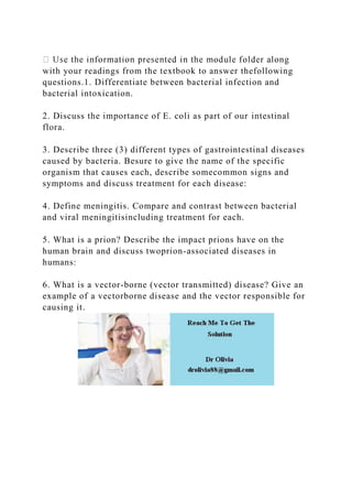 with your readings from the textbook to answer thefollowing
questions.1. Differentiate between bacterial infection and
bacterial intoxication.
2. Discuss the importance of E. coli as part of our intestinal
flora.
3. Describe three (3) different types of gastrointestinal diseases
caused by bacteria. Besure to give the name of the specific
organism that causes each, describe somecommon signs and
symptoms and discuss treatment for each disease:
4. Define meningitis. Compare and contrast between bacterial
and viral meningitisincluding treatment for each.
5. What is a prion? Describe the impact prions have on the
human brain and discuss twoprion-associated diseases in
humans:
6. What is a vector-borne (vector transmitted) disease? Give an
example of a vectorborne disease and the vector responsible for
causing it.
 