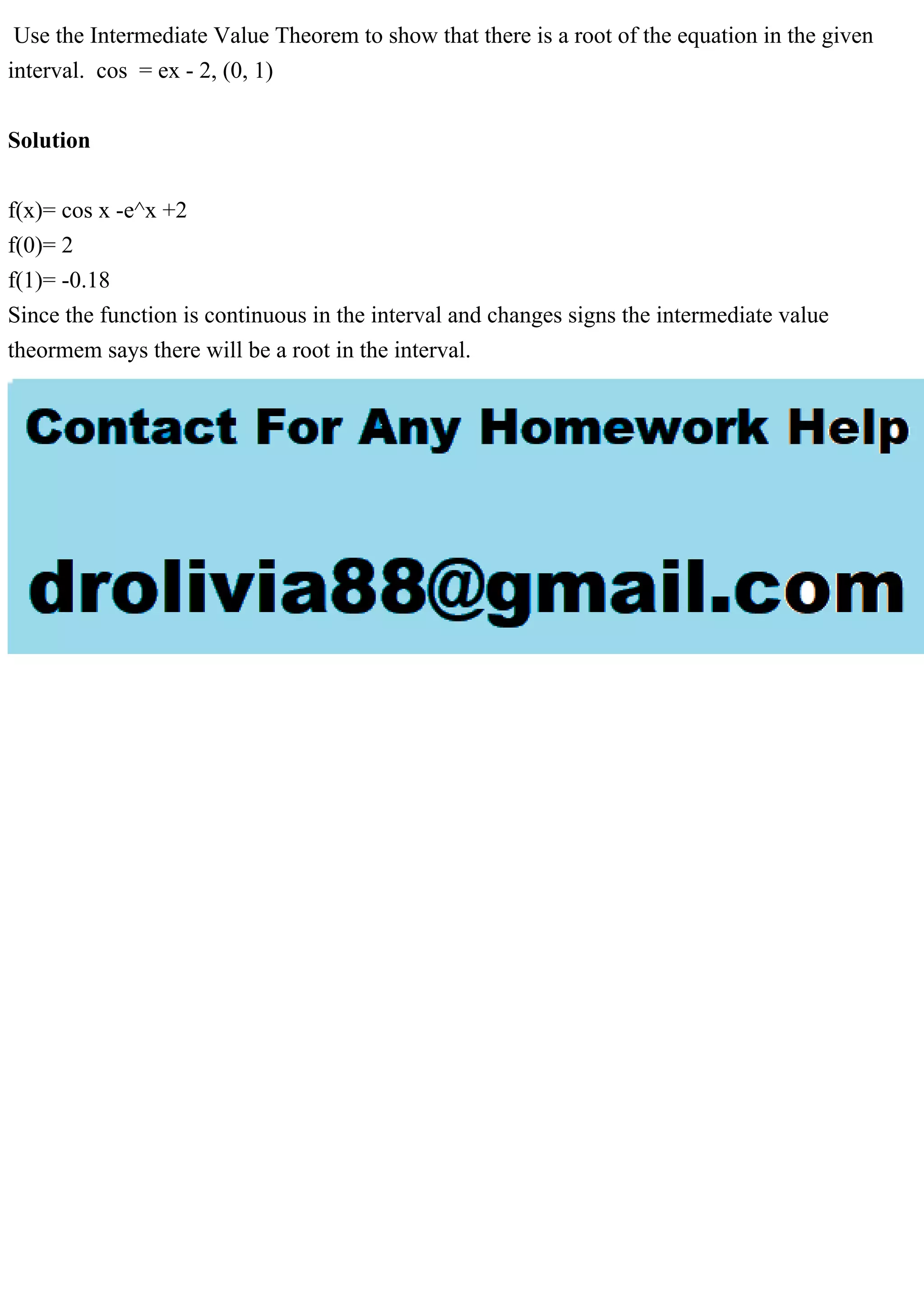 Use the Intermediate Value Theorem to show that there is a root of the equation in the given
interval. cos = ex - 2, (0, 1)
Solution
f(x)= cos x -e^x +2
f(0)= 2
f(1)= -0.18
Since the function is continuous in the interval and changes signs the intermediate value
theormem says there will be a root in the interval.