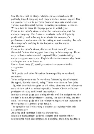 Use the Internet or Strayer databases to research one (1)
publicly traded company and review its last annual report. Use
an investor’s view to perform financial analysis and discuss
various non-financial factors impacting investment decision.
Write a two to three (2-3) page paper in which you:
From an investor’s view, review the last annual report for
chosen company. Use financial analysis tools of liquidity,
profitability, and solvency to evaluate the company’s
performance and reasons for investing or not investing. Include
the company’s ranking in the industry, and its major
competitors.
From an investor’s views, discuss at least three (3) non-
financial factors that suggest investing in this company. These
may include environmental responsibility (sustainability),
corporate governance, etc. Explain the main reasons why these
are important to an investor.
Use at least three (3) quality academic resources in this
assignment.
Note:
Wikipedia and other Websites do not quality as academic
resources.
Your assignment must follow these formatting requirements:
Be typed, double spaced, using Times New Roman font (size
12), with one-inch margins on all sides; citations and references
must follow APA or school-specific format. Check with your
professor for any additional instructions.
Include a cover page containing the title of the assignment, the
student’s name, the professor’s name, the course title, and the
date. The cover page and the reference page are not included in
the required assignment page length.
The specific course learning outcomes associated with this
assignment are:
Analyze and interpret financial statements.
Evaluate management control systems and examine their
relationship with accounting and planning, including feedback
 