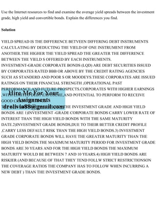 Use the Internet resources to find and examine the average yield spreads between the investment
grade, high yield and convertible bonds. Explain the differences you find.
Solution
YIELD SPREAD IS THE DIFFERENCE BETVEEN DIFFERING DEBT INSTRUMENTS
CALCULATING BY DEDUCTING THE YIELD OF ONE INSTRUMENT FROM
ANOTHER.THE HIGHER THE YIELD SPREAD THE GREATER THE DIFFERENCE
BETWEEN THE YIELD S OFFERED BY EACH INSTRUMENTS.
INVESTMENT-GRADE CORPORATE BONDS (LQD) ARE DEBT SECURITIES ISSUED
BY CORPORATES RATED BBB OR ABOVE BY THE CREDIT RATING AGENCIES
SUCH AS STANDERD AND POOR S OR MOODEYS.THESE CORPORATES ARE ISSUED
RATINGS ON THEIR FINANCIAL STRENGTH ,OPERATIONAL PAST
PERFORMANCE,AND FUTURE PROSPECTS.CORPORATES WITH HIGHER EARNINGS
,WITH LIMITED DEBT EXPOSURE,AND POTENTIAL TO PERFORM TO RECEIVE
GOOD CREDIT RATINGS.
THE KEY DIFFERECES BETWEEN THE INVESTMENT GRADE AND HIGH YIELD
BONDS ARE 1)INVESTMENT -GRADE CORPORATE BONDS CARRY LOWER RATE OF
INTEREST THAN THE HIGH YIELD BONDS WITH THE SAME MATURITY
DATE.2)INVESTMENT GRADE BONDS,DUE TO THEIR BETTER CREDIT PROFILE
,CARRY LESS DEFAULT RISK THAN THE HIGH YIELD BONDS.3) INVESTMENT
GRADE CORPORATE BONDS WILL HAVE THE GREATER MATURITY THAN THE
HIGH YIELD BONDS.THE MAXIMUM MATURITY PERIOD FOR INVESTMENT GRADE
BONDS ARE 30 YEARS AND FOR THE HIGH YIELD BONDS THE MAXIMUM
MATURITY WOULD BE BETWEEN 7 AND 10 YEARS.4) HIGH YIELD BONDS ARE
RISKIER (AND BECAUSE OF THAT THEY TEND FOLLW STRICT RESTRICTIONSON
THE COVERAGE RATIOS THE COMPANY HAS TO FOLLOW WHEN INCURRING A
NEW DEBT ) THAN THE INVESTMENT GRADE BONDS.
 