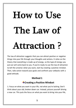1
How to Use
The Law of
Attraction ?
The law of attraction suggests that you can attract positive or negative
things into your life through your thoughts and actions. It relies on the
theory that everything is made up of energy, so the type of energy you
put out will come back to you. If you’re ready to use the law of attraction
to tell the universe what you want, start by creating a positive mindset.
Then, take action toward your goals and confront your setbacks with a
good attitude.
Method 1
Creating a Positive Mindset
1. Focus on what you want in your life, not what you’re lacking. Don’t
think about your old, broken down car. Instead, picture yourself driving
a new car. This puts the focus on what you want to bring into your life,
 