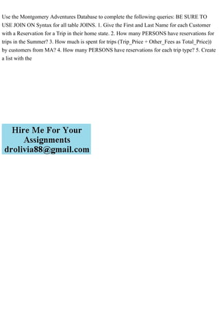 Use the Montgomery Adventures Database to complete the following queries: BE SURE TO
USE JOIN ON Syntax for all table JOINS. 1. Give the First and Last Name for each Customer
with a Reservation for a Trip in their home state. 2. How many PERSONS have reservations for
trips in the Summer? 3. How much is spent for trips (Trip_Price + Other_Fees as Total_Price))
by customers from MA? 4. How many PERSONS have reservations for each trip type? 5. Create
a list with the
 