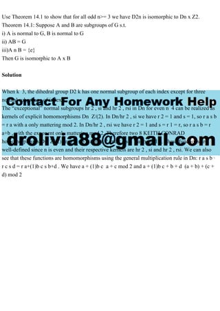 Use Theorem 14.1 to show that for all odd n>= 3 we have D2n is isomorphic to Dn x Z2.
Theorem 14.1: Suppose A and B are subgroups of G s.t.
i) A is normal to G, B is normal to G
ii) AB = G
iii)A n B = {e}
Then G is isomorphic to A x B
Solution
When k 3, the dihedral group D2 k has one normal subgroup of each index except for three
normal subgroups of index 2.
The “exceptional” normal subgroups hr 2 , si and hr 2 , rsi in Dn for even n 4 can be realized as
kernels of explicit homomorphisms Dn Z/(2). In Dn/hr 2 , si we have r 2 = 1 and s = 1, so r a s b
= r a with a only mattering mod 2. In Dn/hr 2 , rsi we have r 2 = 1 and s = r 1 = r, so r a s b = r
a+b , with the exponent only mattering mod 2. Therefore two 8 KEITH CONRAD
homomorphisms Dn Z/(2) are r a s b 7 a mod 2 and r a s b 7 a+b mod 2. These functions are
well-defined since n is even and their respective kernels are hr 2 , si and hr 2 , rsi. We can also
see that these functions are homomorphisms using the general multiplication rule in Dn: r a s b ·
r c s d = r a+(1)b c s b+d . We have a + (1)b c a + c mod 2 and a + (1)b c + b + d (a + b) + (c +
d) mod 2
 