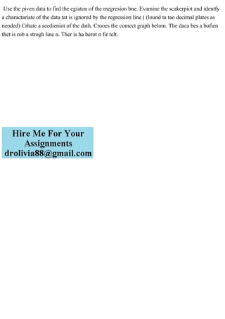 Use the piven data to fird the egiaton of the megresion bne. Evamine the scakerpiot and identfy
a charactariate of the data tat is ignored by the regression line ( (lound ta tao decimal plates as
neoded) Crhate a seedieniot of the dath. Crooes the comect graph belom. The daca bes a bofien
thet is rob a strogh line n. Ther is ha berot n fir telt.
 