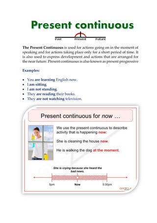 The Present Continuous is used for actions going on in the moment of
speaking and for actions taking place only for a short period of time. It
is also used to express development and actions that are arranged for
the near future. Present continuous is also known as present progressive
Examples:
 You are learning English now.
 I am sitting.
 I am not standing.
 They are reading their books.
 They are not watching television.
 