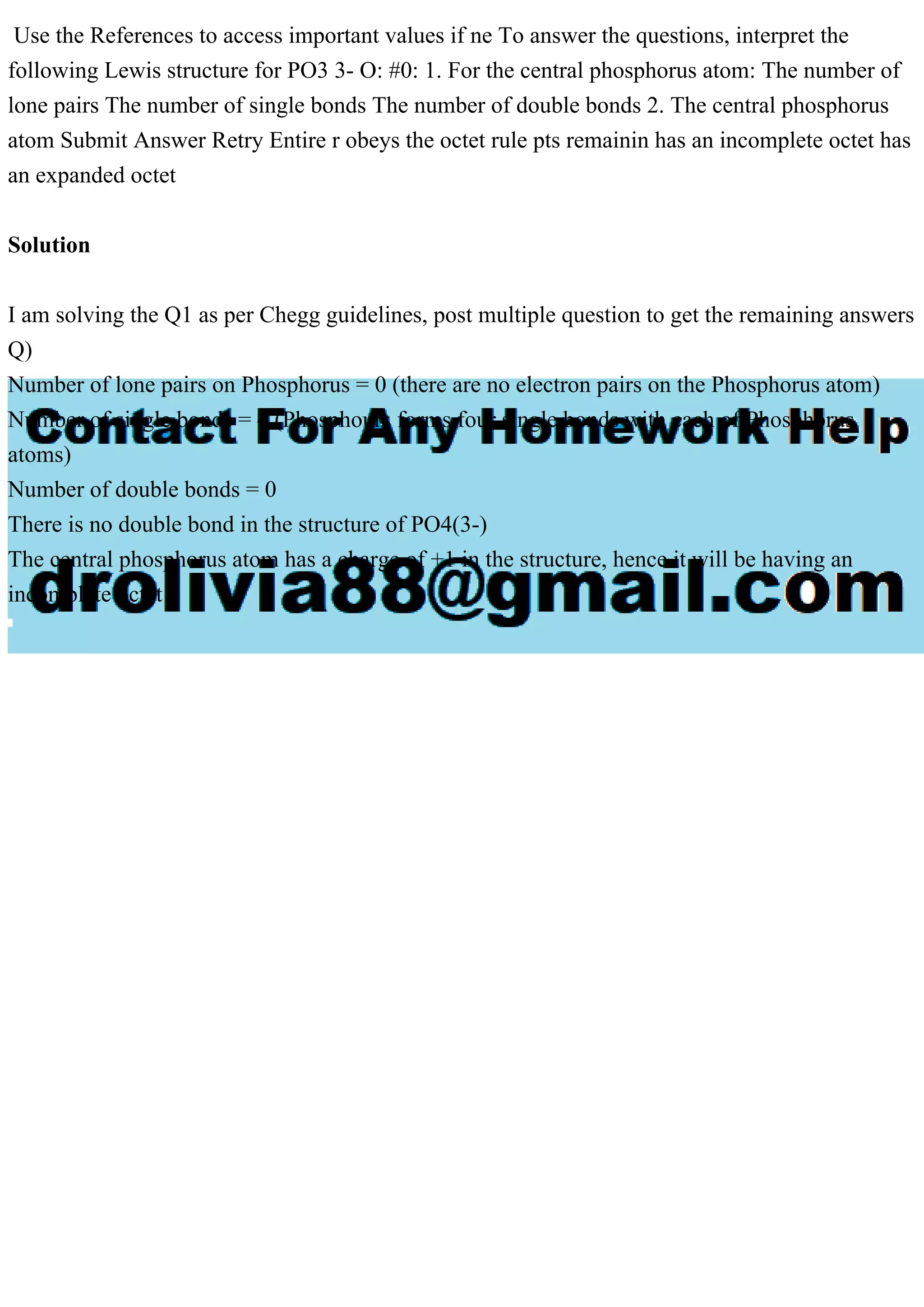 Use the References to access important values if ne To answer the questions, interpret the
following Lewis structure for PO3 3- O: #0: 1. For the central phosphorus atom: The number of
lone pairs The number of single bonds The number of double bonds 2. The central phosphorus
atom Submit Answer Retry Entire r obeys the octet rule pts remainin has an incomplete octet has
an expanded octet
Solution
I am solving the Q1 as per Chegg guidelines, post multiple question to get the remaining answers
Q)
Number of lone pairs on Phosphorus = 0 (there are no electron pairs on the Phosphorus atom)
Number of single bonds = 4 (Phosphours forms four single bonds with each of Phosphorus
atoms)
Number of double bonds = 0
There is no double bond in the structure of PO4(3-)
The central phosphorus atom has a charge of +1 in the structure, hence it will be having an
incomplete octet