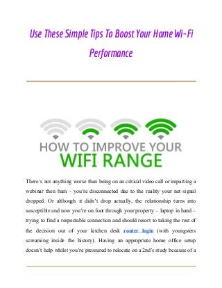  
Use These Simple Tips To Boost Your Home Wi-Fi 
Performance 
 
 
 
 
 
There’s not anything worse than being on an critical video call or imparting a
webinar then bam - you’re disconnected due to the reality your net signal
dropped. Or although it didn’t drop actually, the relationship turns into
susceptible and now you’re on foot through your property – laptop in hand –
trying to find a respectable connection and should resort to taking the rest of
the decision out of your kitchen desk ​router login (with youngsters
screaming inside the history). Having an appropriate home office setup
doesn’t help whilst you’re pressured to relocate on a 2nd’s study because of a
 
 
 