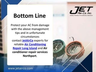 Bottom Line
Protect your AC from damage
with the above management
tips and in unfortunate
circumstances
contact JetAirCo experts for
reliable Air Conditioning
Repair Long Island and Air
conditioner repair services
Northport.
 