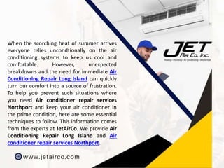 When the scorching heat of summer arrives
everyone relies uncondtionally on the air
conditioning systems to keep us cool and
comfortable. However, unexpected
breakdowns and the need for immediate Air
Conditioning Repair Long Island can quickly
turn our comfort into a source of frustration.
To help you prevent such situations where
you need Air conditioner repair services
Northport and keep your air conditioner in
the prime condition, here are some essential
techniques to follow. This information comes
from the experts at JetAirCo. We provide Air
Conditioning Repair Long Island and Air
conditioner repair services Northport.
 