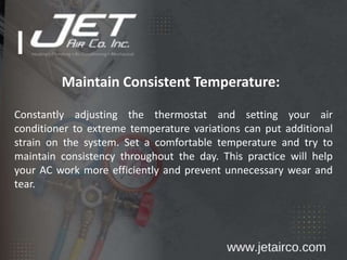 Maintain Consistent Temperature:
Constantly adjusting the thermostat and setting your air
conditioner to extreme temperature variations can put additional
strain on the system. Set a comfortable temperature and try to
maintain consistency throughout the day. This practice will help
your AC work more efficiently and prevent unnecessary wear and
tear.
 