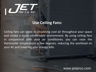 Use Ceiling Fans:
Ceiling fans can assist in circulating cool air throughout your space
and create a more comfortable environment. By using ceiling fans
in conjunction with your air conditioner, you can raise the
thermostat temperature a few degrees, reducing the workload on
your AC and lowering your energy bills.
 