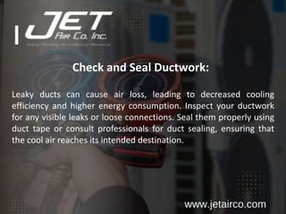 Check and Seal Ductwork:
Leaky ducts can cause air loss, leading to decreased cooling
efficiency and higher energy consumption. Inspect your ductwork
for any visible leaks or loose connections. Seal them properly using
duct tape or consult professionals for duct sealing, ensuring that
the cool air reaches its intended destination.
 