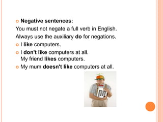  Negative sentences:
You must not negate a full verb in English.
Always use the auxiliary do for negations.
 I like computers.

 I don't like computers at all.
  My friend likes computers.
 My mum doesn't like computers at all.
 