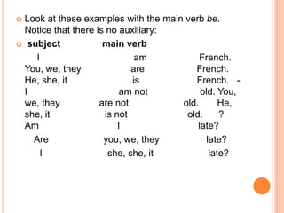  Look at these examples with the main verb be.
  Notice that there is no auxiliary:
 subject             main verb
     I                        am           French.
  You, we, they              are         French.
  He, she, it                is          French. -
  I                        am not          old. You,
  we, they           are not          old.       He,
  she, it             is not           old.      ?
  Am                      I               late?
    Are               you, we, they          late?
      I                she, she, it           late?
 