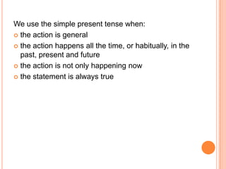 We use the simple present tense when:
 the action is general

 the action happens all the time, or habitually, in the
  past, present and future
 the action is not only happening now

 the statement is always true
 