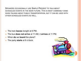 SPEAKERS OCCASIONALLY USE SIMPLE PRESENT TO TALK ABOUT
SCHEDULED EVENTS IN THE NEAR FUTURE. THIS IS MOST COMMONLY DONE
WHEN TALKING ABOUT PUBLIC TRANSPORTATION, BUT IT CAN BE USED WITH
OTHER SCHEDULED EVENTS AS WELL.




   The train leaves tonight at 6 PM.
   The bus does not arrive at 11 AM, it arrives at 11 PM.
   When do we board the plane?
   The party starts at 8 o'clock.
 