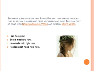 SPEAKERS SOMETIMES USE THE SIMPLE PRESENT TO EXPRESS THE IDEA
THAT AN ACTION IS HAPPENING OR IS NOT HAPPENING NOW. THIS CAN ONLY
BE DONE WITH NON-CONTINUOUS VERBS AND CERTAIN MIXED VERBS.




   I am here now.
   She is not here now.
   He needs help right now.
   He does not need help now.
 