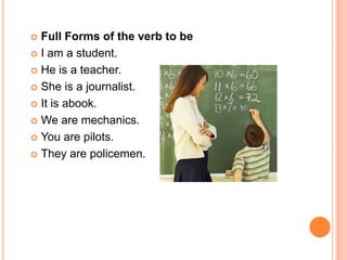  Full Forms of the verb to be
 I am a student.

 He is a teacher.

 She is a journalist.

 It is abook.

 We are mechanics.

 You are pilots.

 They are policemen.
 