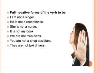  Full negative forms of the verb to be
 I am not a singer.

 He is not a receptionist.

 She is not a nurse.

 It is not my book.

 We are not musicians.

 You are not a shop assistant.

 They are not taxi drivers.
 